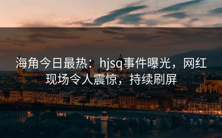 海角今日最热：hjsq事件曝光，网红现场令人震惊，持续刷屏