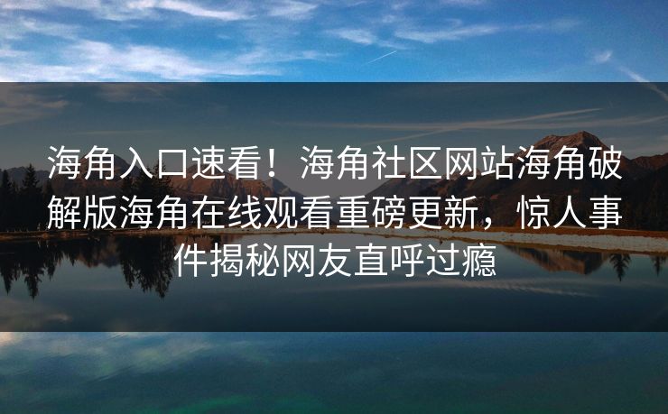 海角入口速看！海角社区网站海角破解版海角在线观看重磅更新，惊人事件揭秘网友直呼过瘾