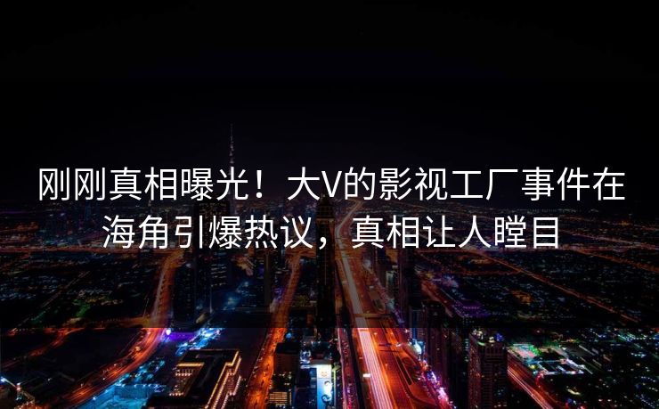 刚刚真相曝光！大V的影视工厂事件在海角引爆热议，真相让人瞠目
