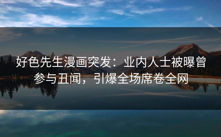 好色先生漫画突发：业内人士被曝曾参与丑闻，引爆全场席卷全网