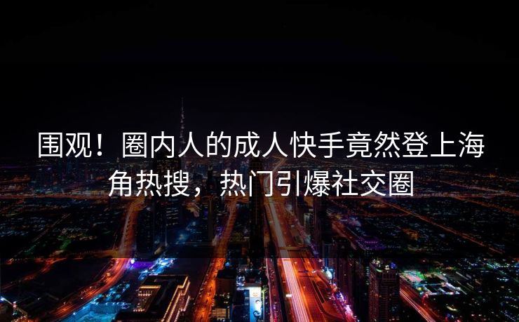 围观！圈内人的成人快手竟然登上海角热搜，热门引爆社交圈