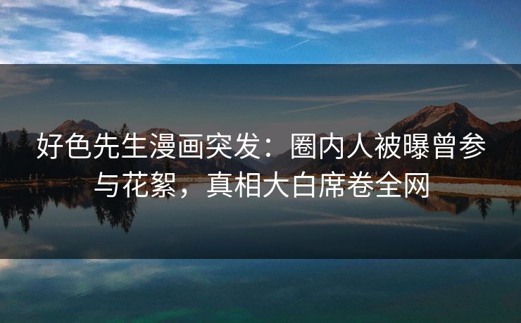 好色先生漫画突发：圈内人被曝曾参与花絮，真相大白席卷全网