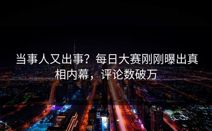 当事人又出事？每日大赛刚刚曝出真相内幕，评论数破万