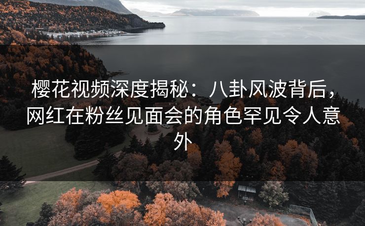 樱花视频深度揭秘：八卦风波背后，网红在粉丝见面会的角色罕见令人意外