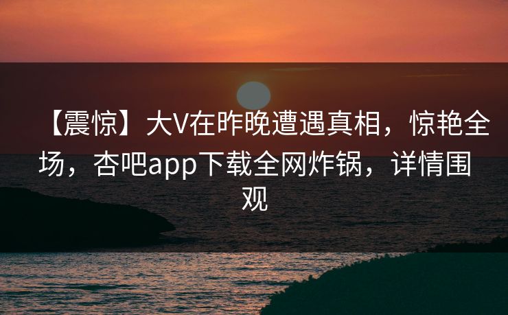 【震惊】大V在昨晚遭遇真相，惊艳全场，杏吧app下载全网炸锅，详情围观