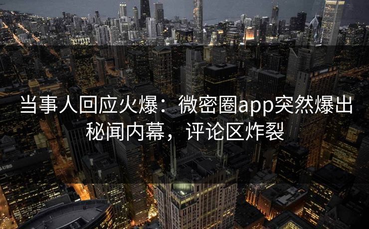 当事人回应火爆：微密圈app突然爆出秘闻内幕，评论区炸裂
