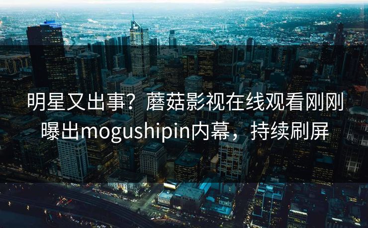 明星又出事？蘑菇影视在线观看刚刚曝出mogushipin内幕，持续刷屏
