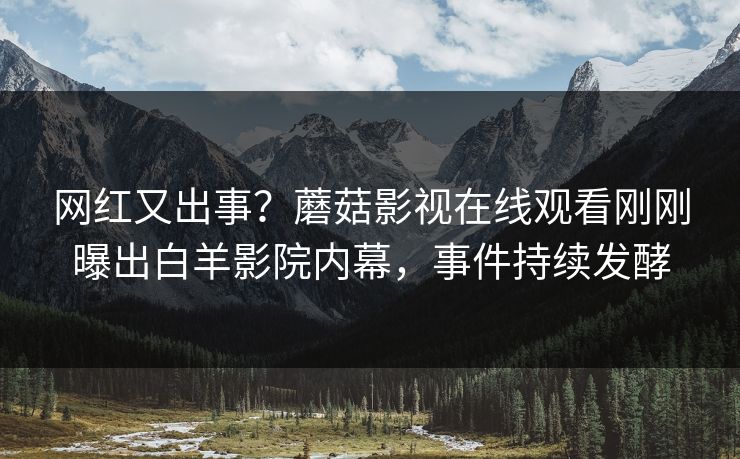 网红又出事？蘑菇影视在线观看刚刚曝出白羊影院内幕，事件持续发酵