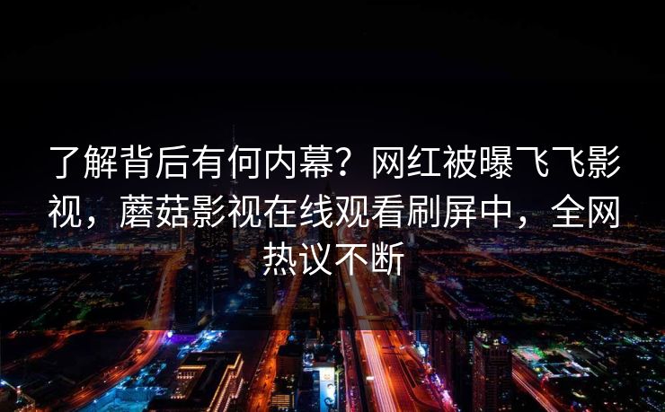 了解背后有何内幕？网红被曝飞飞影视，蘑菇影视在线观看刷屏中，全网热议不断