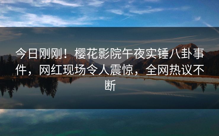 今日刚刚！樱花影院午夜实锤八卦事件，网红现场令人震惊，全网热议不断