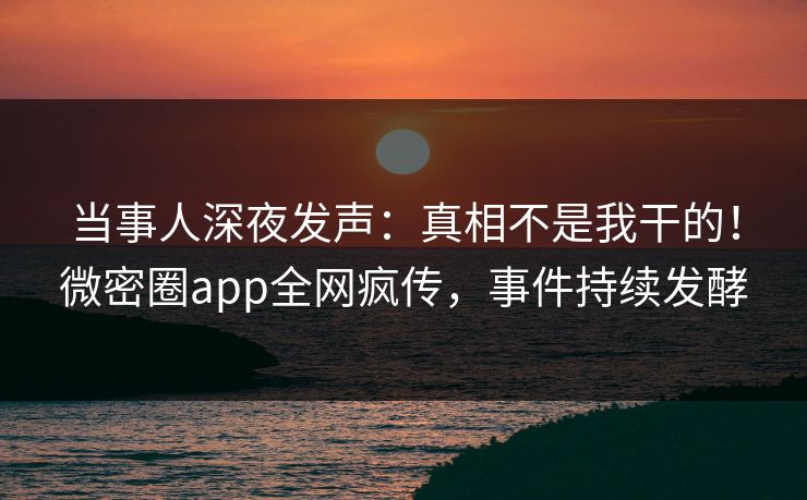 当事人深夜发声：真相不是我干的！微密圈app全网疯传，事件持续发酵