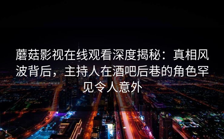 蘑菇影视在线观看深度揭秘：真相风波背后，主持人在酒吧后巷的角色罕见令人意外