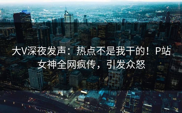 大V深夜发声：热点不是我干的！P站女神全网疯传，引发众怒