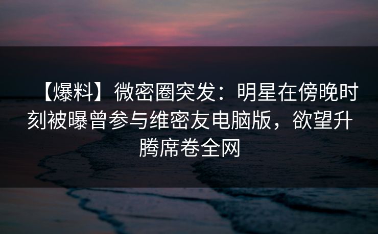 【爆料】微密圈突发：明星在傍晚时刻被曝曾参与维密友电脑版，欲望升腾席卷全网