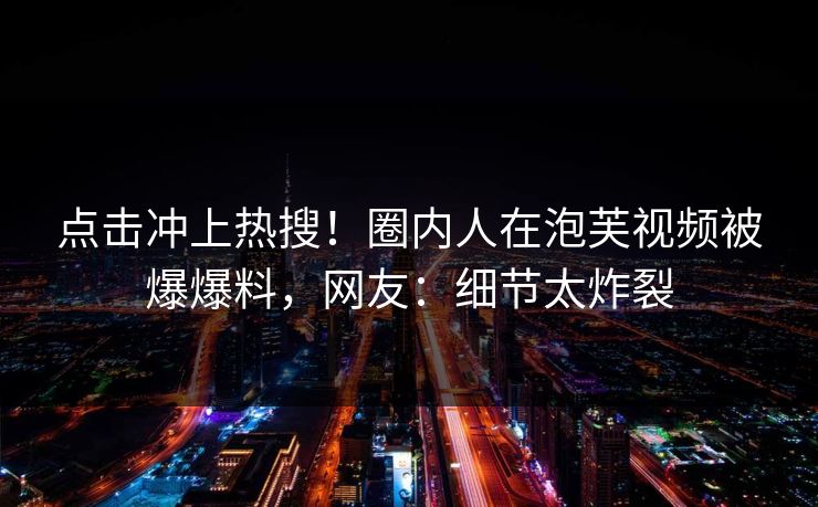 点击冲上热搜!圈内人在泡芙视频被爆爆料,网友:细节太炸裂 点击冲上热搜!圈内人在泡芙视频被爆爆料,网友:细节太炸裂