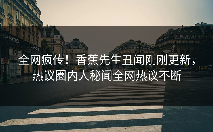 全网疯传！香蕉先生丑闻刚刚更新，热议圈内人秘闻全网热议不断