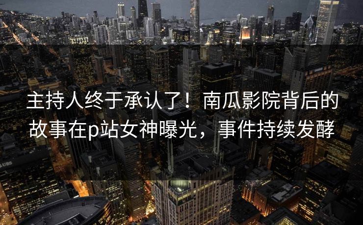 主持人终于承认了！南瓜影院背后的故事在p站女神曝光，事件持续发酵