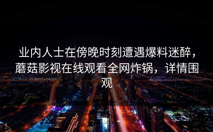 业内人士在傍晚时刻遭遇爆料迷醉，蘑菇影视在线观看全网炸锅，详情围观