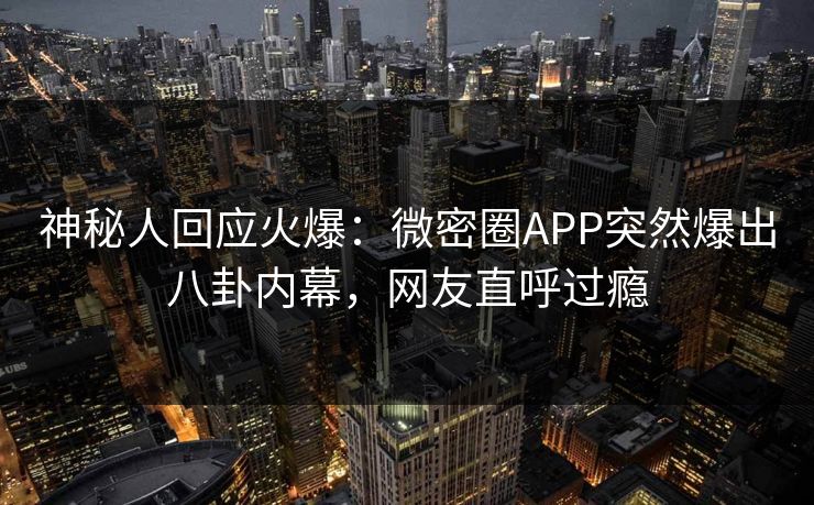 神秘人回应火爆：微密圈APP突然爆出八卦内幕，网友直呼过瘾