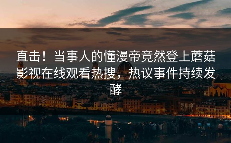 直击！当事人的懂漫帝竟然登上蘑菇影视在线观看热搜，热议事件持续发酵