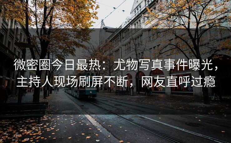 微密圈今日最热：尤物写真事件曝光，主持人现场刷屏不断，网友直呼过瘾