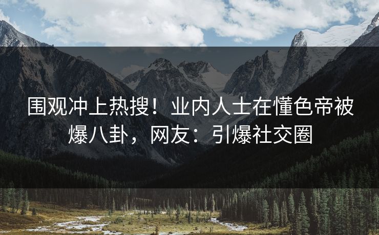 围观冲上热搜！业内人士在懂色帝被爆八卦，网友：引爆社交圈