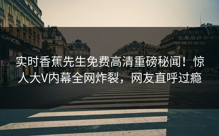 实时香蕉先生免费高清重磅秘闻！惊人大V内幕全网炸裂，网友直呼过瘾