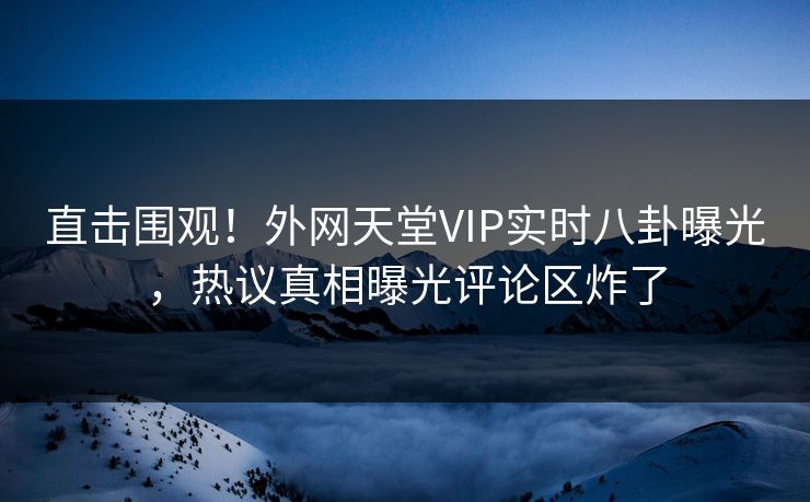 直击围观！外网天堂VIP实时八卦曝光，热议真相曝光评论区炸了