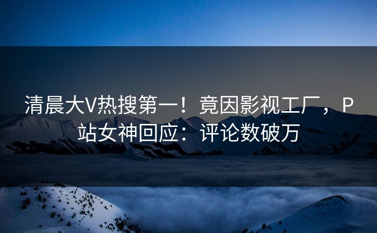 清晨大V热搜第一！竟因影视工厂，P站女神回应：评论数破万