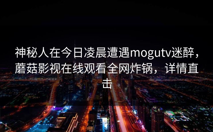 神秘人在今日凌晨遭遇mogutv迷醉,蘑菇影视在线观看全网炸锅,详情直击 神秘人在今日凌晨遭遇mogutv迷醉,蘑菇影视在线观看全网炸锅,详情直击