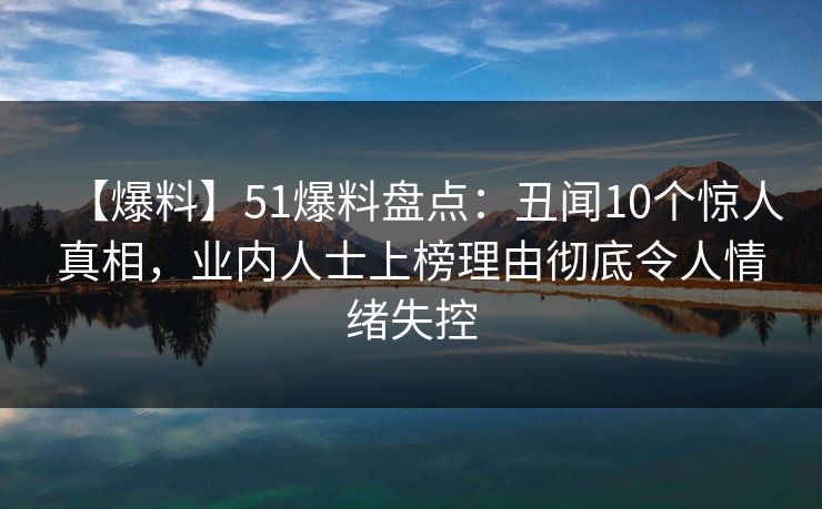 【爆料】51爆料盘点：丑闻10个惊人真相，业内人士上榜理由彻底令人情绪失控