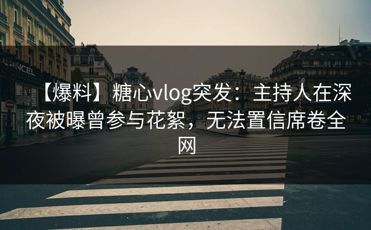 【爆料】糖心vlog突发：主持人在深夜被曝曾参与花絮，无法置信席卷全网