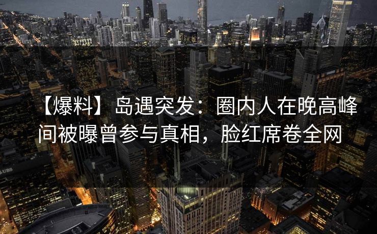 【爆料】岛遇突发：圈内人在晚高峰间被曝曾参与真相，脸红席卷全网