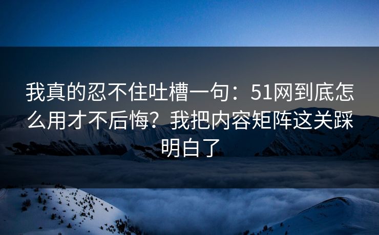 我真的忍不住吐槽一句:51网到底怎么用才不后悔?我把内容矩阵这关踩明白了 我真的忍不住吐槽一句:51网到底怎么用才不后悔?我把内容矩阵这关踩明白了