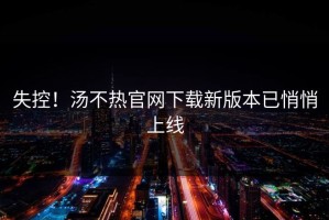 失控！汤不热官网下载新版本已悄悄上线