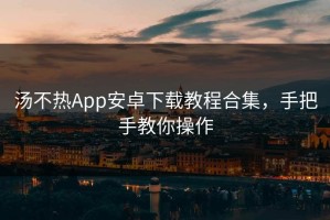 汤不热App安卓下载教程合集，手把手教你操作