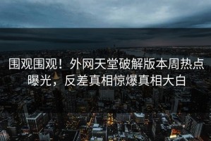 围观围观！外网天堂破解版本周热点曝光，反差真相惊爆真相大白