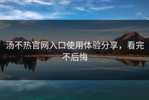 汤不热官网入口使用体验分享，看完不后悔