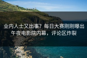 业内人士又出事？每日大赛刚刚曝出午夜电影院内幕，评论区炸裂