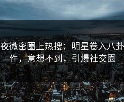 深夜微密圈上热搜：明星卷入八卦事件，意想不到，引爆社交圈