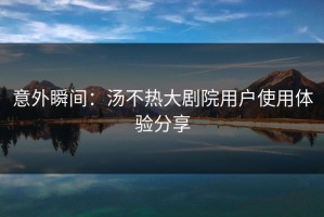 意外瞬间：汤不热大剧院用户使用体验分享