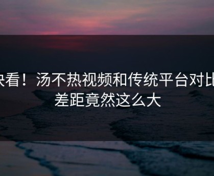 快看！汤不热视频和传统平台对比，差距竟然这么大