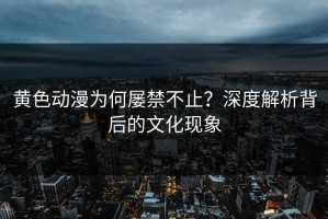 黄色动漫为何屡禁不止？深度解析背后的文化现象