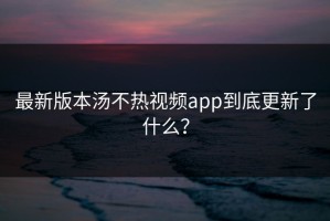 最新版本汤不热视频app到底更新了什么？