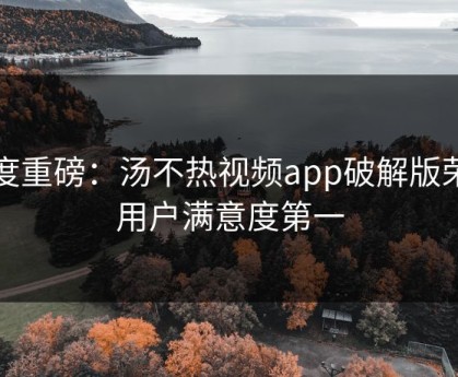 年度重磅：汤不热视频app破解版荣获用户满意度第一