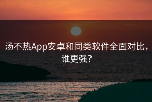 汤不热App安卓和同类软件全面对比，谁更强？