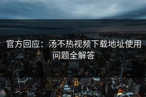 官方回应：汤不热视频下载地址使用问题全解答