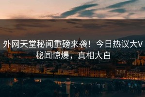 外网天堂秘闻重磅来袭！今日热议大V秘闻惊爆，真相大白