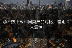 汤不热下载和同类产品对比，差距令人震惊