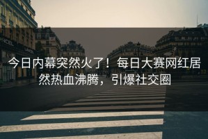 今日内幕突然火了！每日大赛网红居然热血沸腾，引爆社交圈